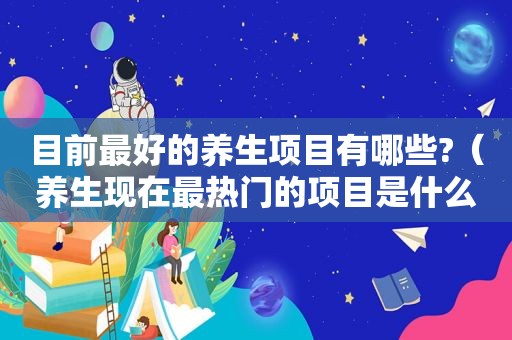 目前最好的养生项目有哪些?（养生现在最热门的项目是什么）