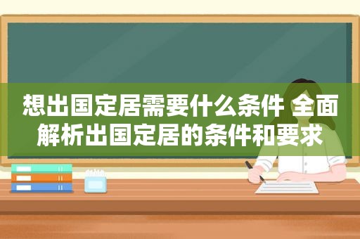 想出国定居需要什么条件 全面解析出国定居的条件和要求