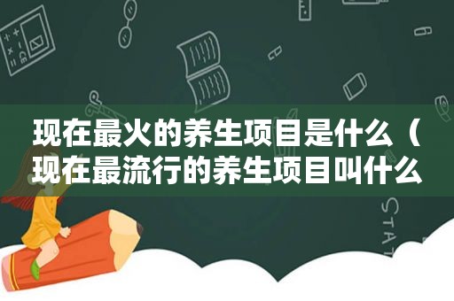 现在最火的养生项目是什么（现在最流行的养生项目叫什么）