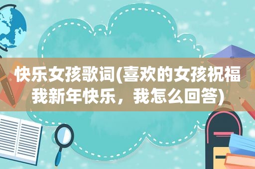 快乐女孩歌词(喜欢的女孩祝福我新年快乐，我怎么回答)