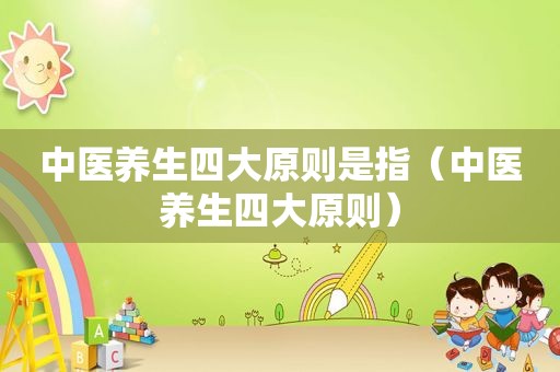 中医养生四大原则是指（中医养生四大原则）