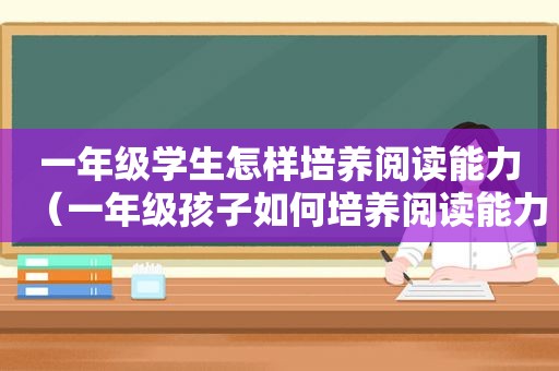 一年级学生怎样培养阅读能力（一年级孩子如何培养阅读能力）