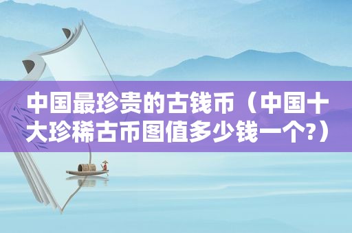 中国最珍贵的古钱币（中国十大珍稀古币图值多少钱一个?）
