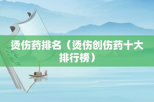 烫伤药排名（烫伤创伤药十大排行榜）