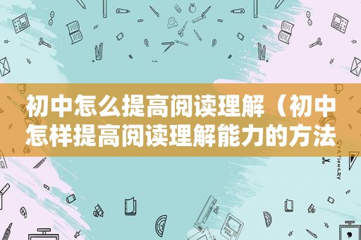 初中怎么提高阅读理解（初中怎样提高阅读理解能力的方法）