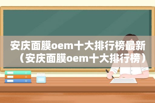安庆面膜oem十大排行榜最新（安庆面膜oem十大排行榜）