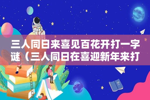 三人同日来喜见百花开打一字谜（三人同日在喜迎新年来打一字）
