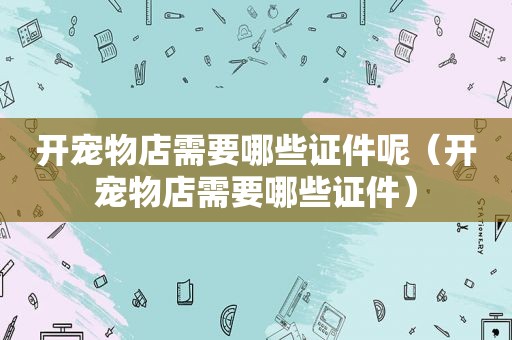 开宠物店需要哪些证件呢（开宠物店需要哪些证件）
