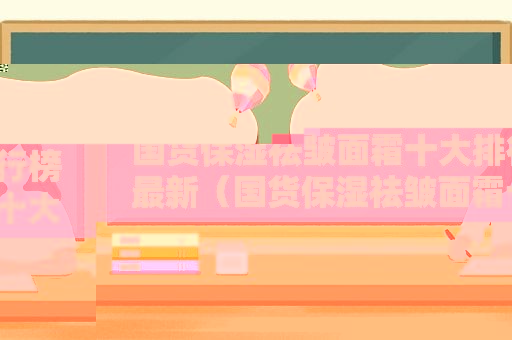 国货保湿祛皱面霜十大排行榜最新（国货保湿祛皱面霜十大排行）