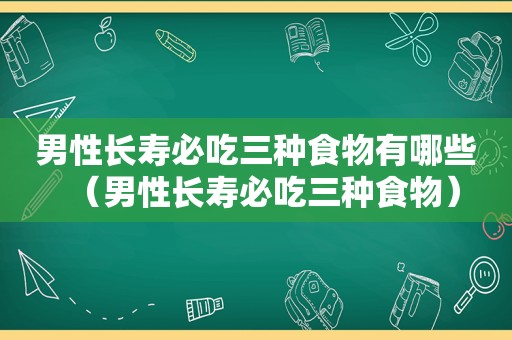 男性长寿必吃三种食物有哪些（男性长寿必吃三种食物）