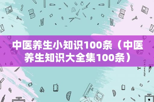 中医养生小知识100条（中医养生知识大全集100条）
