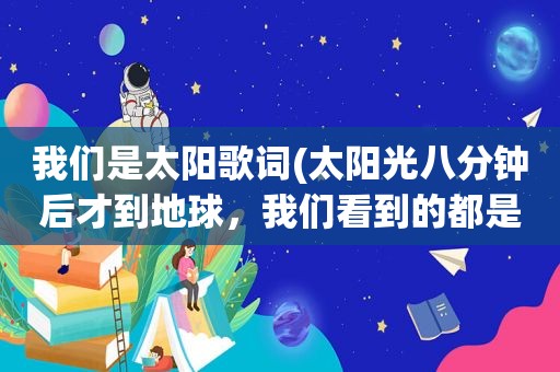 我们是太阳歌词(太阳光八分钟后才到地球，我们看到的都是过去吗)