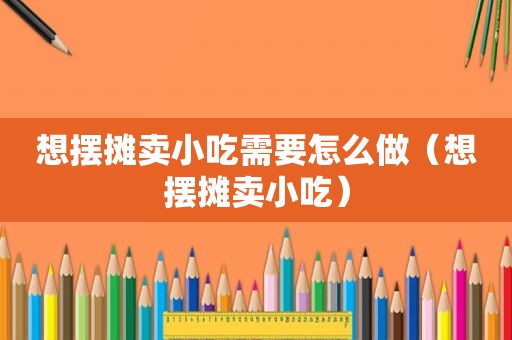 想摆摊卖小吃需要怎么做（想摆摊卖小吃）