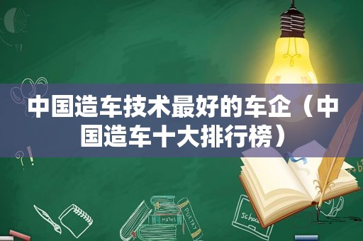 中国造车技术最好的车企（中国造车十大排行榜）