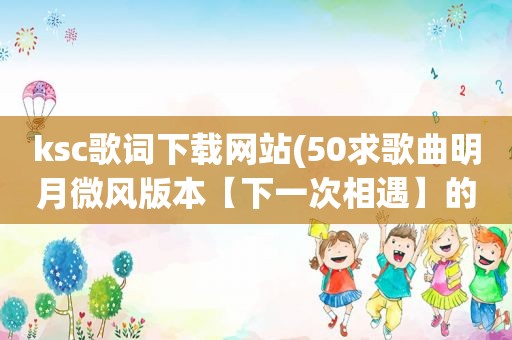 ksc歌词下载网站(50求歌曲明月微风版本【下一次相遇】的ksc歌词，要可以下载来用)