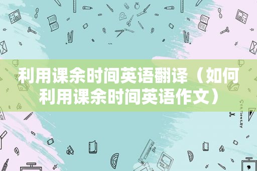 利用课余时间英语翻译（如何利用课余时间英语作文）