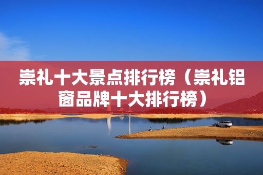 崇礼十大景点排行榜（崇礼铝窗品牌十大排行榜）