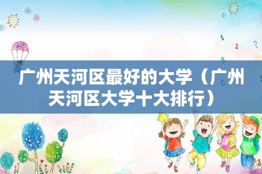 广州天河区最好的大学（广州天河区大学十大排行）
