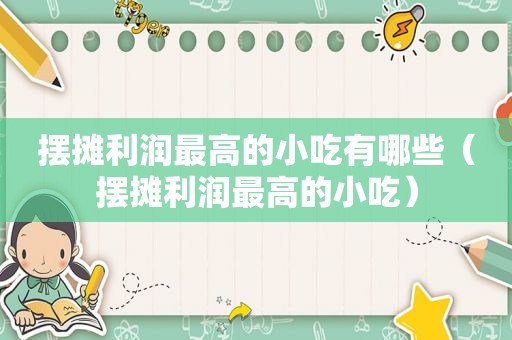 摆摊利润最高的小吃有哪些（摆摊利润最高的小吃）