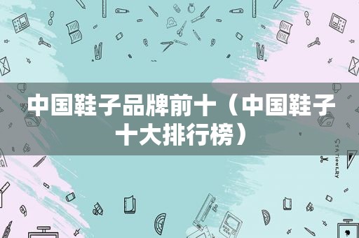 中国鞋子品牌前十（中国鞋子十大排行榜）