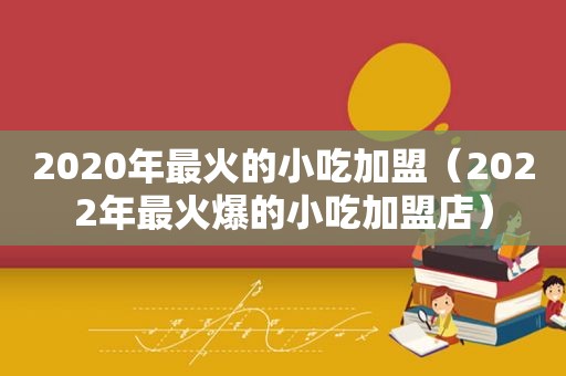 2020年最火的小吃加盟（2022年最火爆的小吃加盟店）