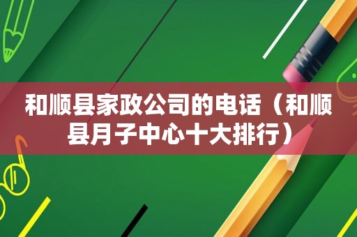 和顺县家政公司的电话（和顺县月子中心十大排行）