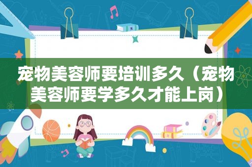 宠物美容师要培训多久（宠物美容师要学多久才能上岗）