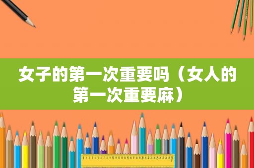 女子的第一次重要吗（女人的第一次重要麻）