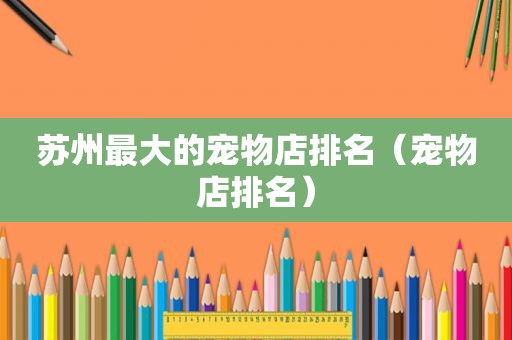 苏州最大的宠物店排名（宠物店排名）