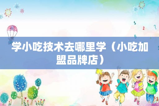 学小吃技术去哪里学（小吃加盟品牌店）