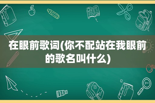 在眼前歌词(你不配站在我眼前的歌名叫什么)