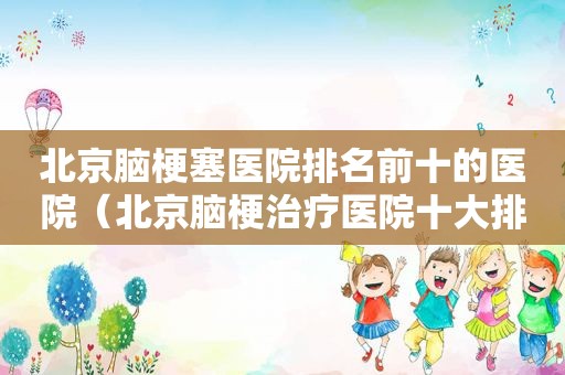 北京脑梗塞医院排名前十的医院（北京脑梗治疗医院十大排行）
