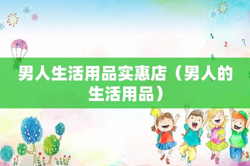 男人生活用品实惠店（男人的生活用品）