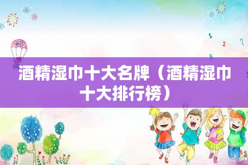 酒精湿巾十大名牌（酒精湿巾十大排行榜）