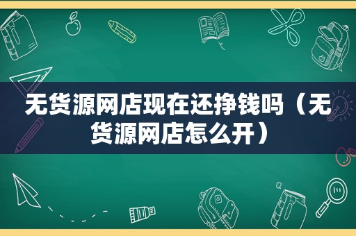 无货源网店现在还挣钱吗（无货源网店怎么开）
