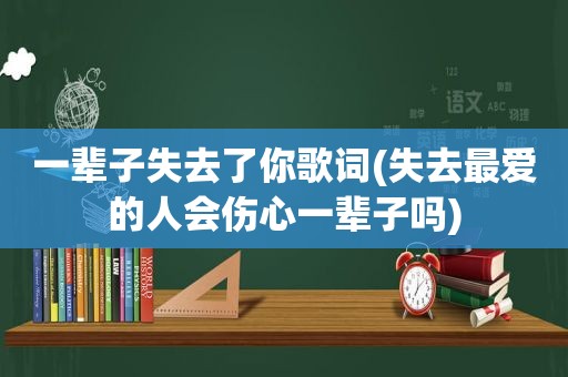 一辈子失去了你歌词(失去最爱的人会伤心一辈子吗)
