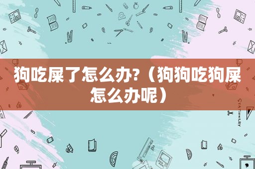 狗吃屎了怎么办?（狗狗吃狗屎怎么办呢）