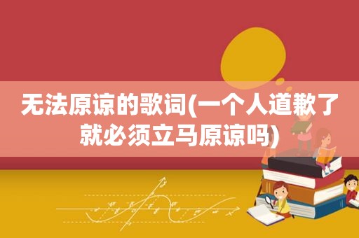 无法原谅的歌词(一个人道歉了就必须立马原谅吗)