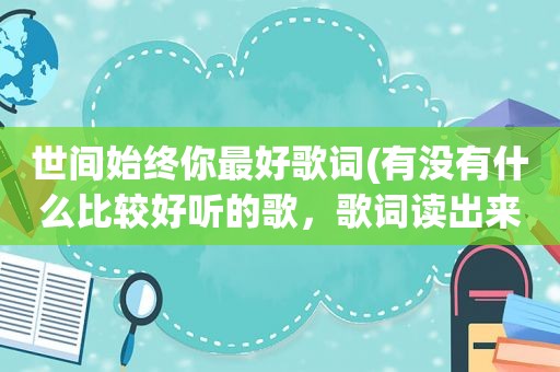 世间始终你最好歌词(有没有什么比较好听的歌，歌词读出来也很美的那种)