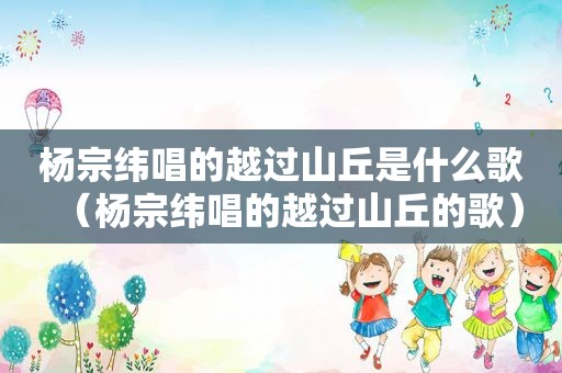 杨宗纬唱的越过山丘是什么歌（杨宗纬唱的越过山丘的歌）