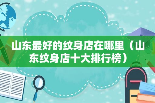 山东最好的纹身店在哪里（山东纹身店十大排行榜）