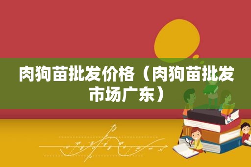 肉狗苗批发价格（肉狗苗批发市场广东）