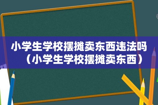 小学生学校摆摊卖东西违法吗（小学生学校摆摊卖东西）