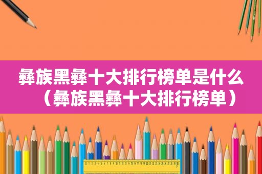 彝族黑彝十大排行榜单是什么（彝族黑彝十大排行榜单）