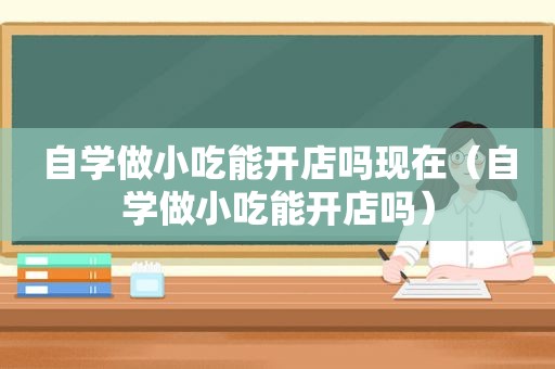 自学做小吃能开店吗现在（自学做小吃能开店吗）