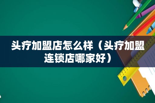 头疗加盟店怎么样（头疗加盟连锁店哪家好）