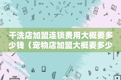 干洗店加盟连锁费用大概要多少钱（宠物店加盟大概要多少钱）