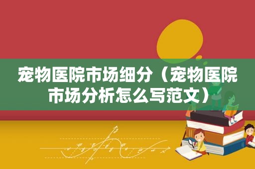 宠物医院市场细分（宠物医院市场分析怎么写范文）