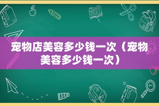 宠物店美容多少钱一次（宠物美容多少钱一次）