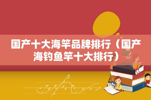 国产十大海竿品牌排行（国产海钓鱼竿十大排行）